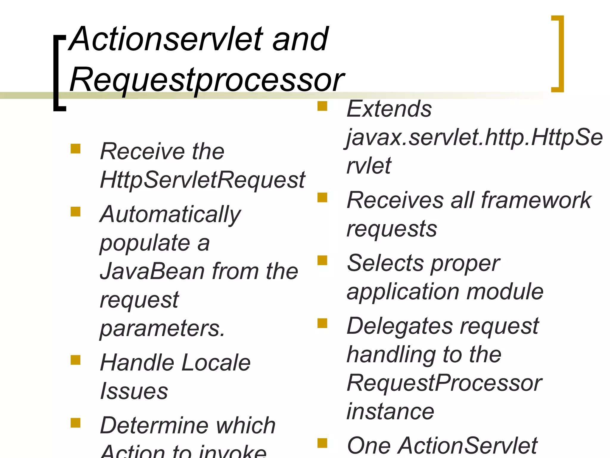 Actionservlet and
Requestprocessor
 Receive the
HttpServletRequest
 Automatically
populate a
JavaBean from the
request
parameters.
 Handle Locale
Issues
 Determine which
 Extends
javax.servlet.http.HttpSe
rvlet
 Receives all framework
requests
 Selects proper
application module
 Delegates request
handling to the
RequestProcessor
instance
 One ActionServlet
 