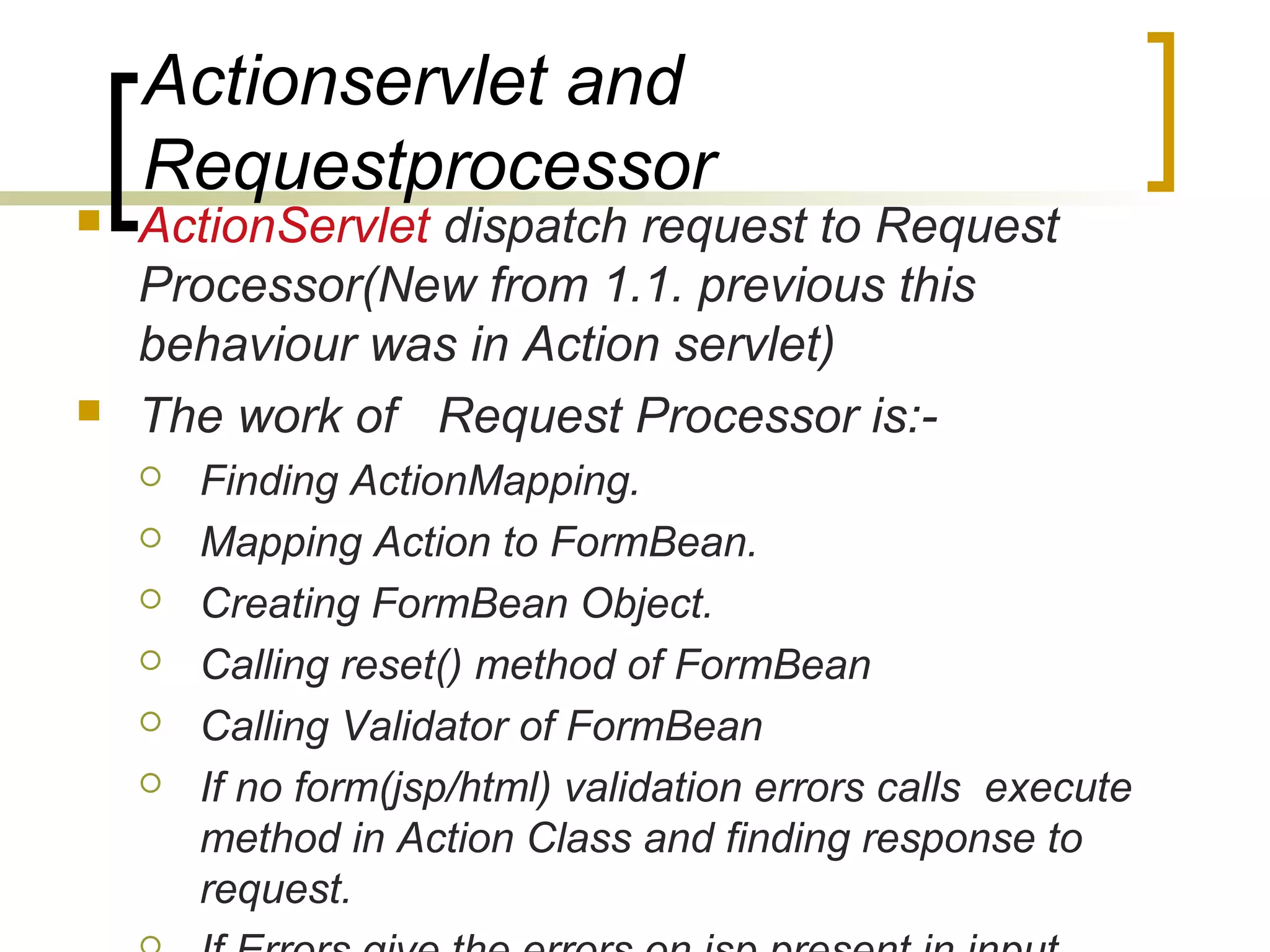 Actionservlet and
Requestprocessor
 ActionServlet dispatch request to Request
Processor(New from 1.1. previous this
behaviour was in Action servlet)
 The work of Request Processor is:-
 Finding ActionMapping.
 Mapping Action to FormBean.
 Creating FormBean Object.
 Calling reset() method of FormBean
 Calling Validator of FormBean
 If no form(jsp/html) validation errors calls execute
method in Action Class and finding response to
request.
 