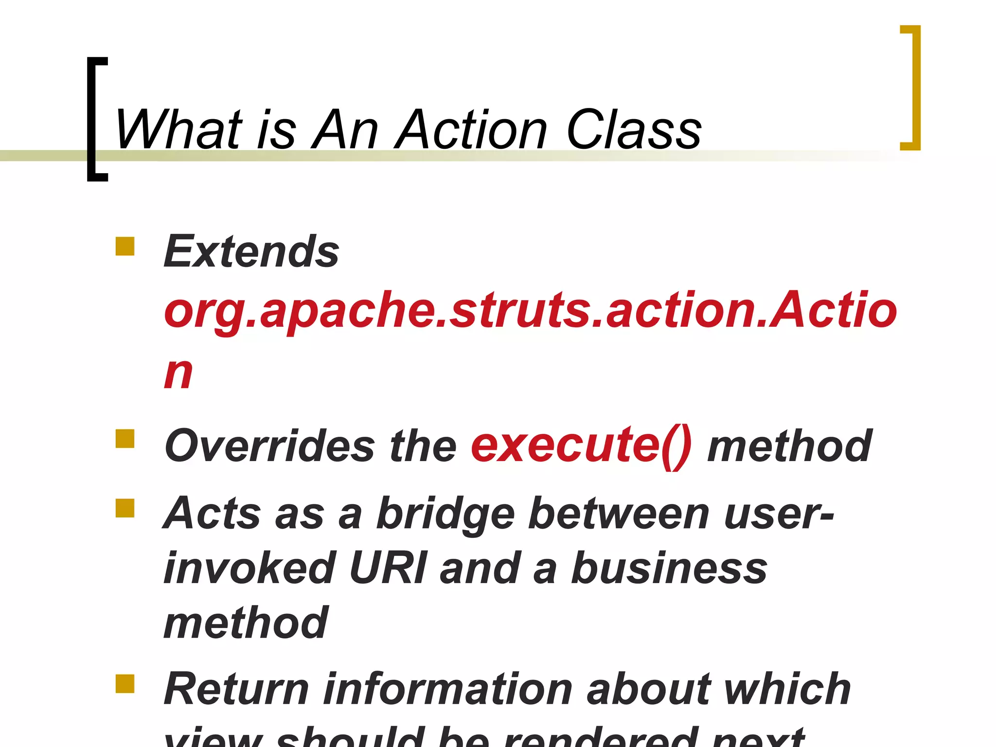 What is An Action Class
 Extends
org.apache.struts.action.Actio
n
 Overrides the execute() method
 Acts as a bridge between user-
invoked URI and a business
method
 Return information about which
 