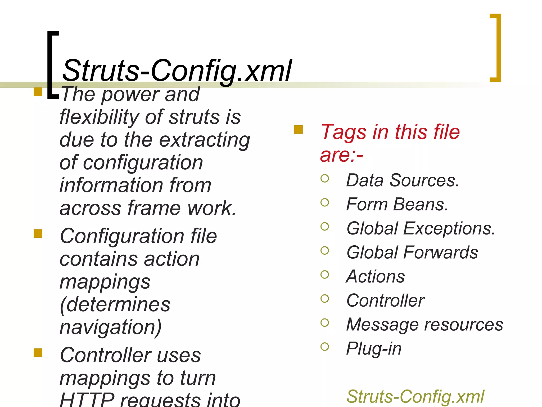 Struts-Config.xml
 The power and
flexibility of struts is
due to the extracting
of configuration
information from
across frame work.
 Configuration file
contains action
mappings
(determines
navigation)
 Controller uses
mappings to turn
 Tags in this file
are:-
 Data Sources.
 Form Beans.
 Global Exceptions.
 Global Forwards
 Actions
 Controller
 Message resources
 Plug-in
Struts-Config.xml
 