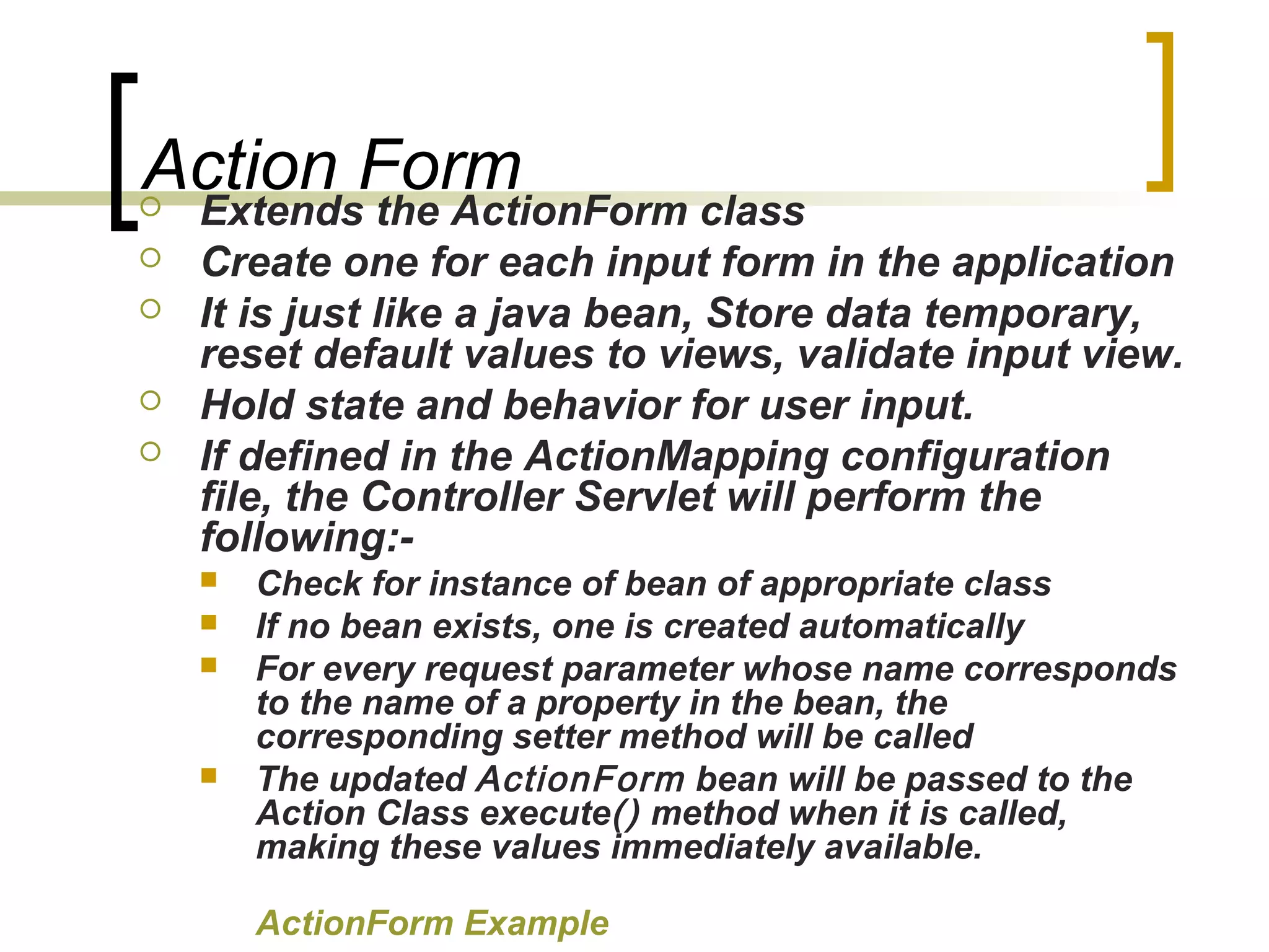 Action Form Extends the ActionForm class
 Create one for each input form in the application
 It is just like a java bean, Store data temporary,
reset default values to views, validate input view.
 Hold state and behavior for user input.
 If defined in the ActionMapping configuration
file, the Controller Servlet will perform the
following:-
 Check for instance of bean of appropriate class
 If no bean exists, one is created automatically
 For every request parameter whose name corresponds
to the name of a property in the bean, the
corresponding setter method will be called
 The updated ActionForm bean will be passed to the
Action Class execute() method when it is called,
making these values immediately available.
ActionForm Example
 