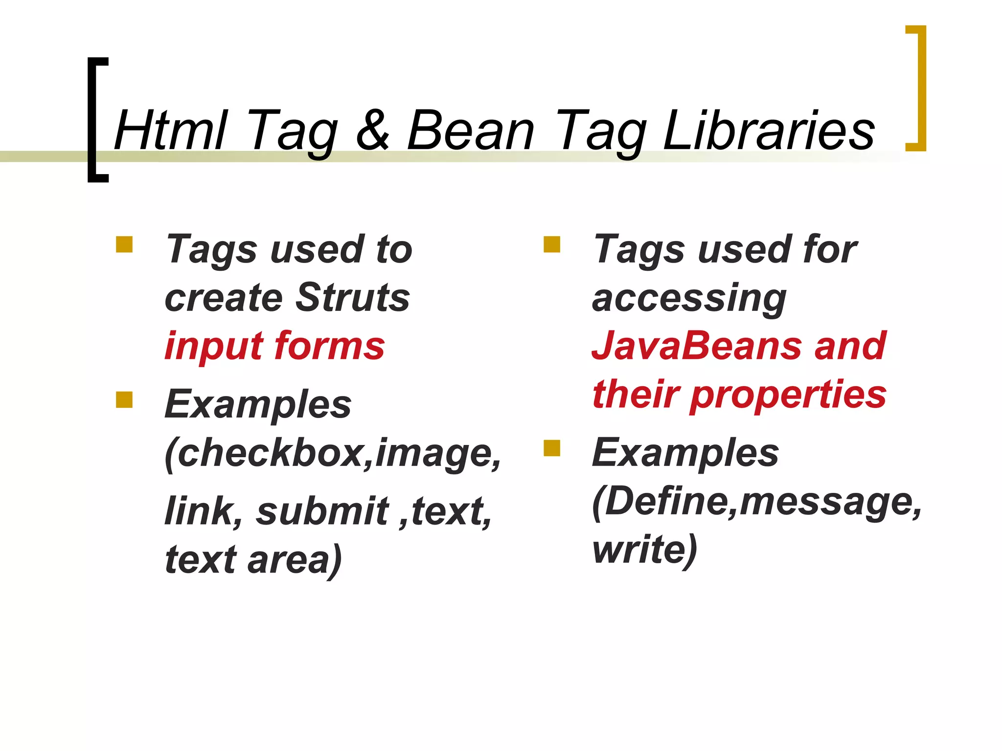 Html Tag & Bean Tag Libraries
 Tags used to
create Struts
input forms
 Examples
(checkbox,image,
link, submit ,text,
text area)
 Tags used for
accessing
JavaBeans and
their properties
 Examples
(Define,message,
write)
 