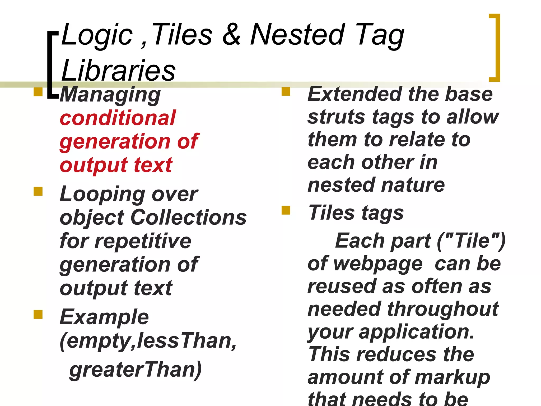 Logic ,Tiles & Nested Tag
Libraries
 Managing
conditional
generation of
output text
 Looping over
object Collections
for repetitive
generation of
output text
 Example
(empty,lessThan,
greaterThan)
 Extended the base
struts tags to allow
them to relate to
each other in
nested nature
 Tiles tags
Each part ("Tile")
of webpage can be
reused as often as
needed throughout
your application.
This reduces the
amount of markup
 