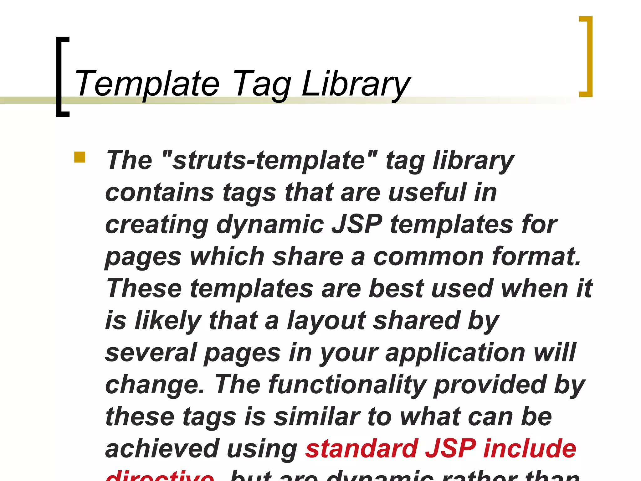 Template Tag Library
 The "struts-template" tag library
contains tags that are useful in
creating dynamic JSP templates for
pages which share a common format.
These templates are best used when it
is likely that a layout shared by
several pages in your application will
change. The functionality provided by
these tags is similar to what can be
achieved using standard JSP include
 