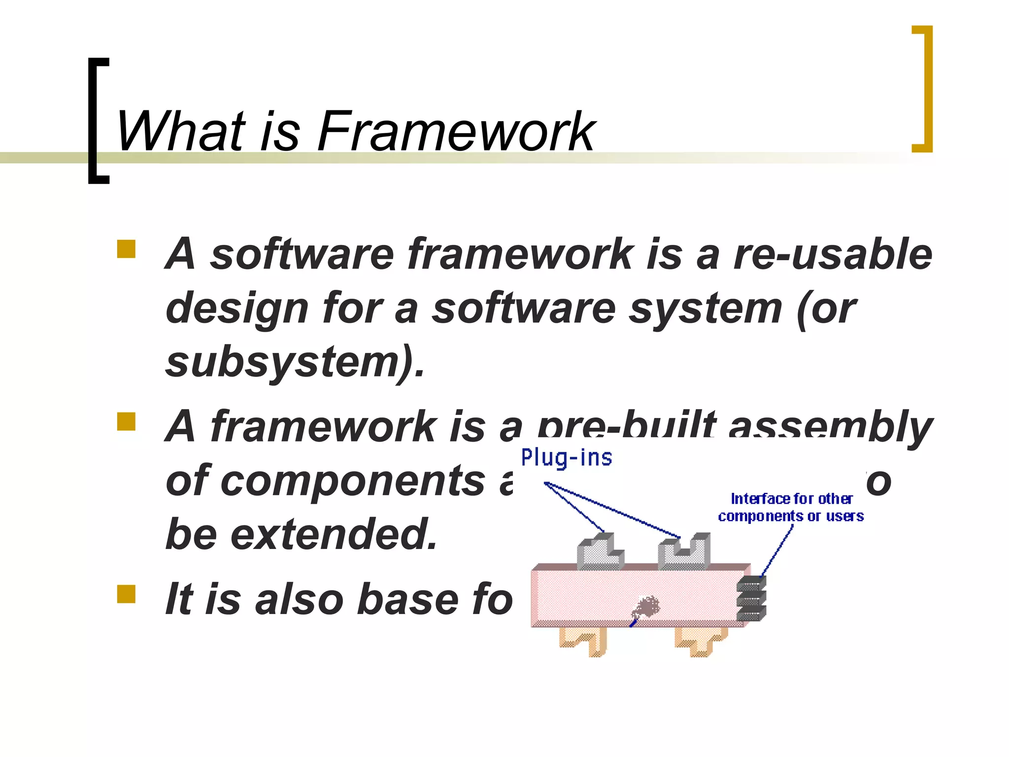 What is Framework
 A software framework is a re-usable
design for a software system (or
subsystem).
 A framework is a pre-built assembly
of components and is designed to
be extended.
 It is also base for components.
 