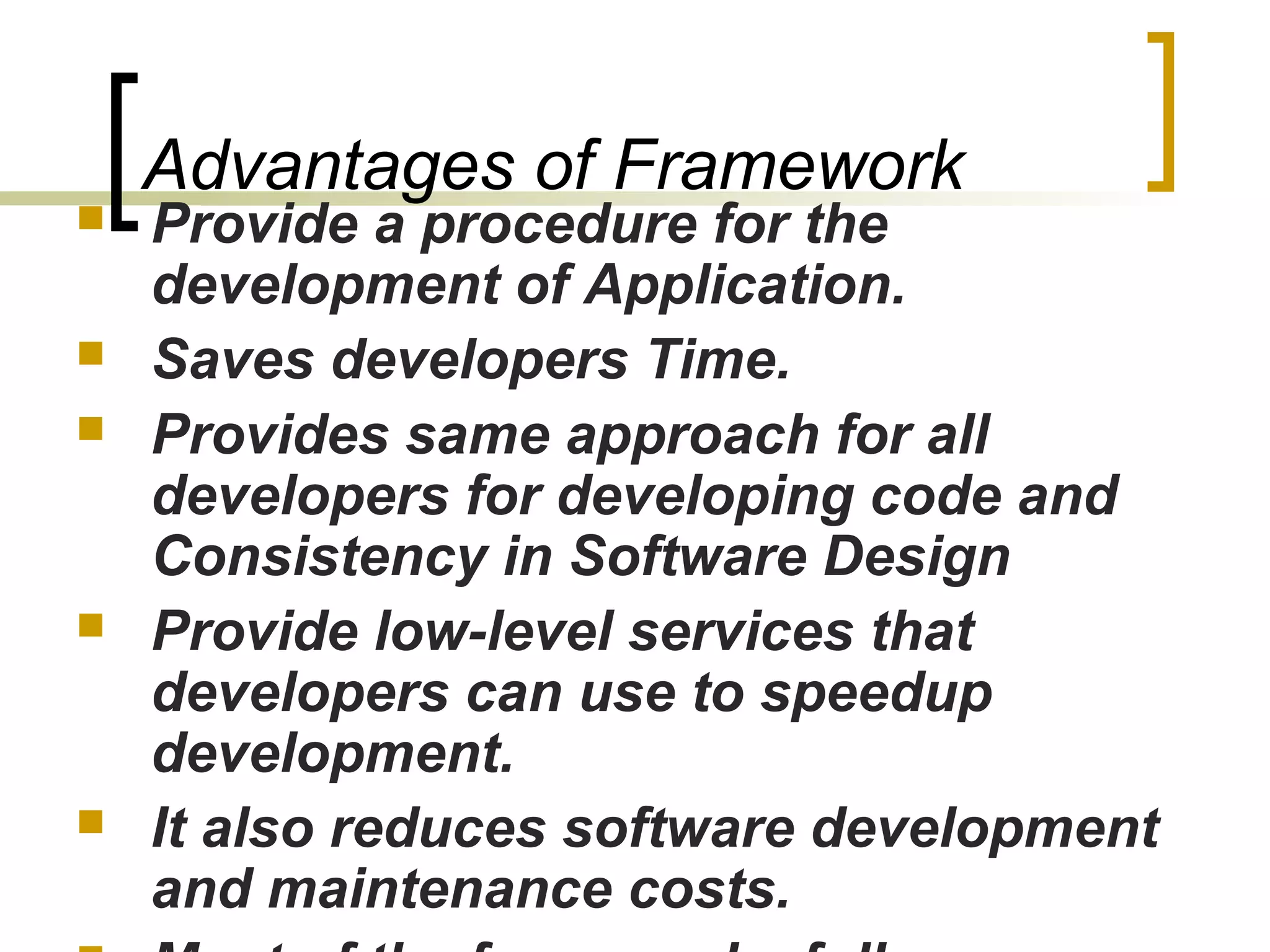 Advantages of Framework
 Provide a procedure for the
development of Application.
 Saves developers Time.
 Provides same approach for all
developers for developing code and
Consistency in Software Design
 Provide low-level services that
developers can use to speedup
development.
 It also reduces software development
and maintenance costs.
 