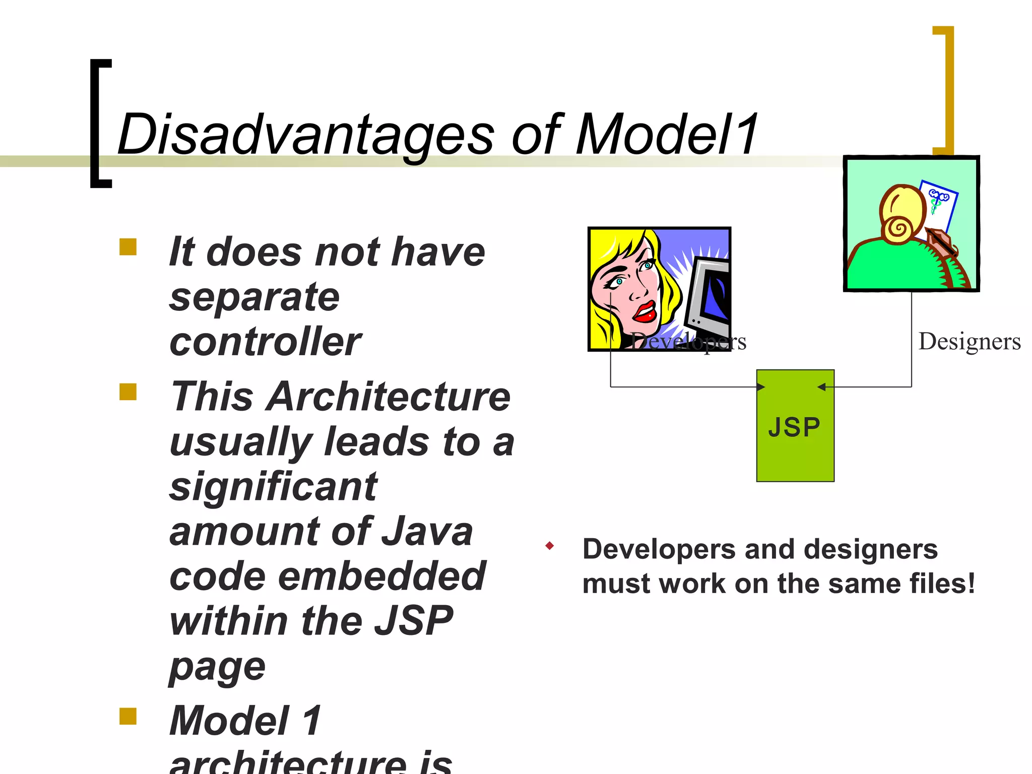 Disadvantages of Model1
 It does not have
separate
controller
 This Architecture
usually leads to a
significant
amount of Java
code embedded
within the JSP
page
 Model 1
Developers Designers
JSP
 Developers and designers
must work on the same files!
 
