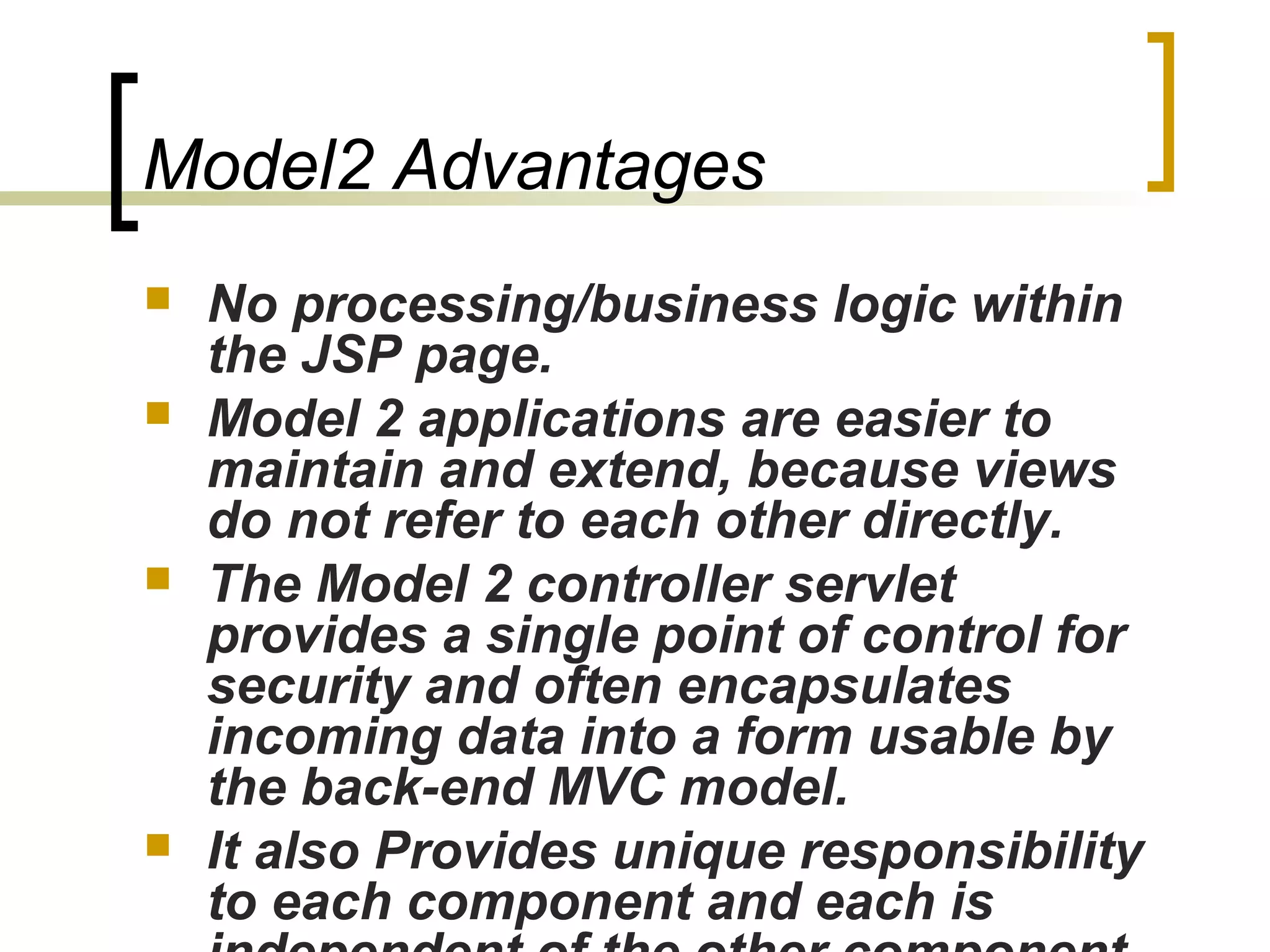 Model2 Advantages
 No processing/business logic within
the JSP page.
 Model 2 applications are easier to
maintain and extend, because views
do not refer to each other directly.
 The Model 2 controller servlet
provides a single point of control for
security and often encapsulates
incoming data into a form usable by
the back-end MVC model.
 It also Provides unique responsibility
to each component and each is
 
