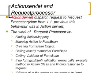 Actionservlet and
Requestprocessor
 ActionServlet dispatch request to Request
Processor(New from 1.1. previous this
behaviour was in Action servlet)
 The work of Request Processor is:-
 Finding ActionMapping.
 Mapping Action to FormBean.
 Creating FormBean Object.
 Calling reset() method of FormBean
 Calling Validator of FormBean
 If no form(jsp/html) validation errors calls execute
method in Action Class and finding response to
request.
 