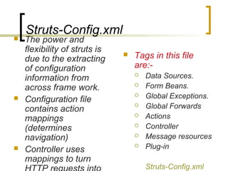 Struts-Config.xml
 The power and
flexibility of struts is
due to the extracting
of configuration
information from
across frame work.
 Configuration file
contains action
mappings
(determines
navigation)
 Controller uses
mappings to turn
 Tags in this file
are:-
 Data Sources.
 Form Beans.
 Global Exceptions.
 Global Forwards
 Actions
 Controller
 Message resources
 Plug-in
Struts-Config.xml
 