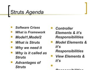 Struts Agenda
 Software Crises
 What is Framework
 Model1,Model2
 What is Struts
 Why we need it
 Why is it called as
Struts
 Advantages of
Struts
 Controller
Elements & it’s
Responsibilities
 Model Elements &
it’s
Responsibilities
 View Elements &
it’s

 