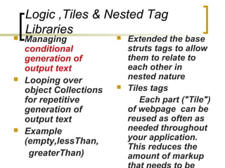 Logic ,Tiles & Nested Tag
Libraries
 Managing
conditional
generation of
output text
 Looping over
object Collections
for repetitive
generation of
output text
 Example
(empty,lessThan,
greaterThan)
 Extended the base
struts tags to allow
them to relate to
each other in
nested nature
 Tiles tags
Each part ("Tile")
of webpage can be
reused as often as
needed throughout
your application.
This reduces the
amount of markup
 