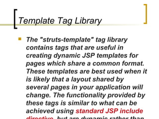 Template Tag Library
 The "struts-template" tag library
contains tags that are useful in
creating dynamic JSP templates for
pages which share a common format.
These templates are best used when it
is likely that a layout shared by
several pages in your application will
change. The functionality provided by
these tags is similar to what can be
achieved using standard JSP include
 