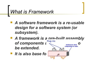 What is Framework
 A software framework is a re-usable
design for a software system (or
subsystem).
 A framework is a pre-built assembly
of components and is designed to
be extended.
 It is also base for components.
 
