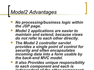 Model2 Advantages
 No processing/business logic within
the JSP page.
 Model 2 applications are easier to
maintain and extend, because views
do not refer to each other directly.
 The Model 2 controller servlet
provides a single point of control for
security and often encapsulates
incoming data into a form usable by
the back-end MVC model.
 It also Provides unique responsibility
to each component and each is
 