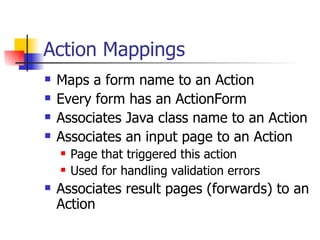 Action Mappings Maps a form name to an Action Every form has an ActionForm Associates Java class name to an Action Associates an input page to an Action Page that triggered this action Used for handling validation errors Associates result pages (forwards) to an Action 