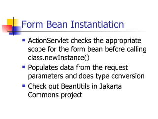 Form Bean Instantiation ActionServlet checks the appropriate scope for the form bean before calling class.newInstance() Populates data from the request parameters and does type conversion Check out BeanUtils in Jakarta Commons project 