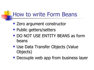 How to write Form Beans Zero argument constructor Public getters/setters DO NOT USE ENTITY BEANS as form beans Use Data Transfer Objects (Value Objects) Decouple web app from business layer 