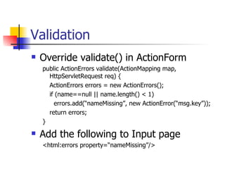 Validation Override validate() in ActionForm public ActionErrors validate(ActionMapping map, HttpServletRequest req) { ActionErrors errors = new ActionErrors(); if (name==null || name.length() < 1) errors.add(“nameMissing”, new ActionError(“msg.key”)); return errors; } Add the following to Input page <html:errors property=“nameMissing”/> 