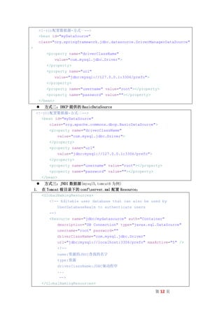 <!—(1)配置数据源-方式一-->
      <bean id="myDataSource"
      class="org.springframework.jdbc.datasource.DriverManagerDataSource"
>
           <property name="driverClassName"
                value="com.mysql.jdbc.Driver">
           </property>
           <property name="url"
                value="jdbc:mysql://127.0.0.1:3306/prefo">
           </property>
           <property name="username" value="root"></property>
           <property name="password" value=""></property>
      </bean>
         方式二：DBCP 提供的 BasicDataSource
    <!—(1)配置数据源-方式二-->
       <bean id="myDataSource"
            class="org.apache.commons.dbcp.BasicDataSource">
            <property name="driverClassName"
                   value="com.mysql.jdbc.Driver">
            </property>
            <property name="url"
                   value="jdbc:mysql://127.0.0.1:3306/prefo">
            </property>
            <property name="username" value="root"></property>
            <property name="password" value=""></property>
         </bean>
      方式三：JNDI 数据源(mysql5,tomcat6 为例)
    1. 在 Tomcat 根目录下的 confserver.xml 配置 Resource：
         <GlobalNamingResources>
            <!-- Editable user database that can also be used by
                   UserDatabaseRealm to authenticate users
            -->
            <Resource name="jdbc/mydatasource" auth="Container"
                   description="DB Connection" type="javax.sql.DataSource"
                   username="root" password=""
                   driverClassName="com.mysql.jdbc.Driver"
                   url="jdbc:mysql://localhost:3306/prefo" maxActive="5" />
                   <!--
                   name:资源的JNDI查找的名字
                   type:资源
                   driverClassName:JDBC驱动程序
                   ...
                   -->
         </GlobalNamingResources>

                                                                第 12 页
 