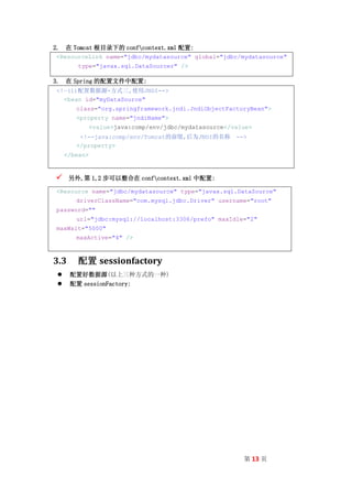 2. 在 Tomcat 根目录下的 confcontext.xml 配置:
<ResourceLink name="jdbc/mydatasource" global="jdbc/mydatasource"
         type="javax.sql.DataSourcer" />

3. 在 Spring 的配置文件中配置:
<!—(1)配置数据源-方式三,使用JNDI-->
  <bean id="myDataSource"
        class="org.springframework.jndi.JndiObjectFactoryBean">
        <property name="jndiName">
               <value>java:comp/env/jdbc/mydatasource</value>
         <!--java:comp/env/Tomcat的前缀,后为JNDI的名称          -->
        </property>
     </bean>



     另外,第 1,2 步可以整合在 confcontext.xml 中配置:

<Resource name="jdbc/mydatasource" type="javax.sql.DataSource"
        driverClassName="com.mysql.jdbc.Driver" username="root"
password=""
        url="jdbc:mysql://localhost:3306/prefo" maxIdle="2"
maxWait="5000"
        maxActive="4" />



3.3     配置 sessionfactory
     配置好数据源(以上三种方式的一种)
     配置 sessionFactory:




                                                          第 13 页
 
