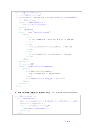<!-- (2)装配SessionFactory -->
 <bean id="mySessionFactory"
class="org.springframework.orm.hibernate3.LocalSessionFactoryBean">
      <!-- 传入dataSource -->
      <property name="dataSource">
          <ref bean="myDataSource" />
      </property>
      <!-- 添加映射文件 -->
      <property name="mappingResources">
          <list>
                <value>
                    cn/com/jacken/prefo/books/vo/CatelogList.hbm.xml
                </value>
                <value>
                    cn/com/jacken/prefo/books/vo/BooksList.hbm.xml
                </value>
                <value>
                    cn/com/jacken/prefo/users/vo/UserList.hbm.xml
                </value>
          </list>
      </property>
      <!--hibernate属性 -->
      <property name="hibernateProperties">
          <props>
                <prop key="hibernate.dialect">
                    org.hibernate.dialect.MySQLDialect
                </prop>
                <prop key="hibernate.show_sql">true</prop>
          </props>
      </property>
</bean>



    如果不需要事务,直接就可以配置 Dao 且调用了(dao 要继承 HibernateDaoSupport)

<!-- 装配catelogDao -->
  <bean id="catelogDao"
       class="cn.com.jacken.prefo.books.dao.CatelogDaoHibernateImpl">
       <!-- 传入sessionFactory -->
       <property name="sessionFactory">
              <ref bean="mySessionFactory" />
       </property>
    </bean>




                                                          第 14 页
 