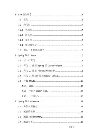 1 SSH 整合理念 .................................................................................... 3

    1.1 框架 .......................................................................................... 3

    1.2 应用层 ...................................................................................... 4

    1.2.1 表现层 ................................................................................... 4

    1.2.2 持久层 ................................................................................... 4

    1.2.3 业务层 ................................................................................... 5

    1.2.4 领域模型层............................................................................ 6

    1.3 整合一个简单的例子 ............................................................... 6

2 Spring 整合 Struts ............................................................................. 6

    3.1 三个小窍门 .............................................................................. 6

    3.2 窍门 1. 使用 Spring 的 ActionSupport ................................. 7

    3.3 窍门 2. 覆盖 RequestProcessor ............................................. 8

    3.4 窍门 3. 将动作管理委托给 Spring ........................................ 9

    3.5 拦截 Struts ............................................................................. 10

         2.5.1. 前提：............................................................................ 10

         2.5.2. 使用拦截器的步骤： .................................................... 10

         2.5.3. 一个例子： .................................................................... 10

3 Spring 整合 Hibernate ..................................................................... 11

    3.1 为什么要整合? ....................................................................... 11

    3.2 配置数据源 ............................................................................ 11

    3.3 配置 sessionfactory................................................................. 13

    3.4 配置事务 ................................................................................ 15

                                                                                 第2页
 