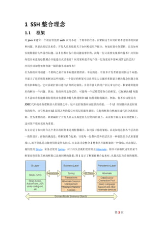 1 SSH 整合理念
1.1   框架
用 java 来建立一个很有价值的 web 应用不是一个简单的任务。在架构这个应用时要考虑很多的因素

和问题。从更高的层次来看，开发人员面临着关于如何构建用户接口，何处驻留业务逻辑，以及如何

实现数据持久性这些问题。这 3 层都有各自的问题需要回答。而每一层又需要实现那些技术？应用如

何设计来进行松散耦合并能进行灵活变更？应用架构是否允许某一层变更而不影响到其它的层次？

应用应该如何处理容器一级的服务比如事务？

在为你的应用创建一个架构之前有许多问题需要澄清。幸运的是，有很多开发者都意识到这个问题，

并建立了很多框架来解决这些问题。一个良好的框架可以让开发人员减轻重新建立解决复杂问题方案

的负担和精力；它可以被扩展以进行内部的定制化；并且有强大的用户社区来支持它。框架通常能很

好的解决一个问题。然而，你的应用是分层的，可能每一个层都需要各自的框架。仅仅解决 UI 问题

并不意味着你能够很好的将业务逻辑和持久性逻辑和 UI 组件很好的耦合。例如，你不应该使具有

JDBC 代码的业务逻辑放入控制器之中，这不是控制器应该提供的功能。一个 UI 控制器应该是轻量

化的组件，由它代表对 UI 范围之外的其它应用层的服务调用。良好的框架自然地形成代码分离的原

则。更为重要的是，框架减轻了开发人员从头构建持久层代码的精力，从而集中精力来应用逻辑上，

这对客户端来说更为重要。

本文讨论了如何结合几个著名的框架来达到松散耦合，如何设计你的架构，以及如何达到各个层次的

一致性设计。面临的挑战是，将框架整合起来，以使每一层都向另外的层次以一种松散的方式来暴露

接口，而不管底层功能使用的是什么技术。本文还讨论整合 3 种著名开源框架的一种策略。对表现层，

我们使用 Struts；业务层使用 Spring；对于持久层我们使用的是 Hibernate。你尽可以取代这里的某个

框架而使用你喜欢的框架已达到同样的效果。 1 显示了框架被整合起来时，
                    图              从最高层次看到的视图。




                                              第3页
 