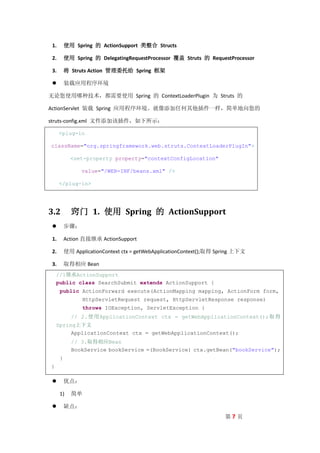 1.       使用 Spring 的 ActionSupport 类整合 Structs

 2.       使用 Spring 的 DelegatingRequestProcessor 覆盖 Struts 的 RequestProcessor

 3.       将 Struts Action 管理委托给 Spring 框架

         装载应用程序环境

无论您使用哪种技术，都需要使用 Spring 的 ContextLoaderPlugin 为 Struts 的

ActionServlet 装载 Spring 应用程序环境。就像添加任何其他插件一样，简单地向您的

struts-config.xml 文件添加该插件，如下所示：

      <plug-in

className="org.springframework.web.struts.ContextLoaderPlugIn">

            <set-property property="contextConfigLocation"

                value="/WEB-INF/beans.xml" />

      </plug-in>




3.2         窍门 1. 使用 Spring 的 ActionSupport
         步骤：

 1.       Action 直接继承 ActionSupport

 2.       使用 ApplicationContext ctx = getWebApplicationContext();取得 Spring 上下文

 3.       取得相应 Bean
    //1继承ActionSupport
    public class SearchSubmit extends ActionSupport {
      public ActionForward execute(ActionMapping mapping, ActionForm form,
                 HttpServletRequest request, HttpServletResponse response)
                 throws IOException, ServletException {
            // 2.使用ApplicationContext ctx = getWebApplicationContext();取得
    Spring上下文
         ApplicationContext ctx = getWebApplicationContext();
            // 3.取得相应Bean
            BookService bookService =(BookService) ctx.getBean("bookService");
      }
}

         优点：

      1)    简单

         缺点：
                                                                      第7页
 