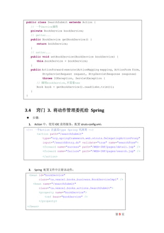 public class SearchSubmit extends Action {
     // 一个Service属性
     private BookService bookService;
     // getter...
     public BookService getBookService() {
           return bookService;
     }
     // setter...
     public void setBookService(BookService bookService) {
           this.bookService = bookService;
     }
     public ActionForward execute(ActionMapping mapping, ActionForm form,
               HttpServletRequest request, HttpServletResponse response)
               throws IOException, ServletException {
           // 调用bookService,不需要new
           Book book = getBookService().read(isbn.trim());
     }
}




3.4       窍门 3. 将动作管理委托给 Spring
        步骤:

    1.   Action 中，使用 IOC 获得服务，配置 struts-config.xml：
<!-- 一个Action 注意其type Spring 代理类 -->
      <action path="/searchSubmit"
               type="org.springframework.web.struts.DelegatingActionProxy"
               input="/searchEntry.do" validate="true" name="searchForm">
               <forward name="success" path="/WEB-INF/pages/detail.jsp" />
               <forward name="failure" path="/WEB-INF/pages/search.jsp" />
               </action>



    2.   Spring 配置文件中注册该动作：
    <bean id="bookService"
            class="ca.nexcel.books.business.BookServiceImpl" />
         <bean name="/searchSubmit"
            class="ca.nexcel.books.actions.SearchSubmit">
            <property name="bookService">
                <ref bean="bookService" />
            </property>
 </bean>

                                                             第9页
 