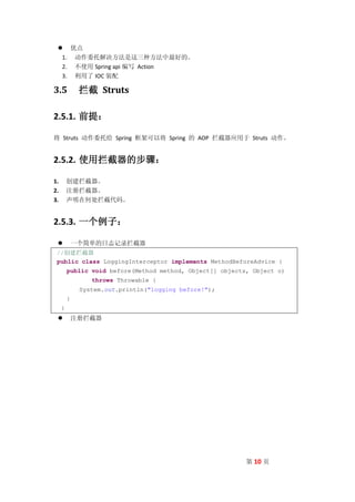  优点
  1. 动作委托解决方法是这三种方法中最好的。
  2. 不使用 Spring api 编写 Action
  3. 利用了 IOC 装配

3.5           拦截 Struts

2.5.1. 前提：

将 Struts 动作委托给 Spring 框架可以将 Spring 的 AOP 拦截器应用于 Struts 动作。


2.5.2. 使用拦截器的步骤：

1.       创建拦截器。
2.       注册拦截器。
3.       声明在何处拦截代码。


2.5.3. 一个例子：

            一个简单的日志记录拦截器
 //创建拦截器
 public class LoggingInterceptor implements MethodBeforeAdvice {
         public void before(Method method, Object[] objects, Object o)
                 throws Throwable {
              System.out.println("logging before!");
         }
     }
            注册拦截器




                                                           第 10 页
 