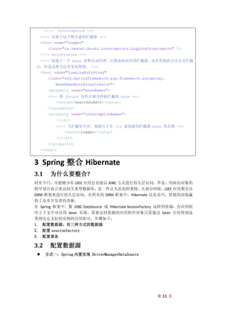 <!--     Interceptors -->
     <!-- 注册了这个刚才建的拦截器 -->
     <bean name="logger"
        class="ca.nexcel.books.interceptors.LoggingInterceptor" />
     <!-- AutoProxies -->
     <!-- 创建了一个 bean 名称自动代理，它描述如何应用拦截器。还有其他的方法定义拦截
点，但是这种方法常见而简便。 -->
 <bean name="loggingAutoProxy"
        class="org.springframework.aop.framework.autoproxy.
             BeanNameAutoProxyCreator">
        <property name="beanNames">
        <!-- 将 Struts 动作注册为将被拦截的 bean -->
            <value>/searchSubmit</value>
        </property>
        <property name="interceptorNames">
               <list>
               <!-- 当拦截发生时，我执行了在 (1) 处创建的拦截器 bean 的名称 -->
                   <value>logger</value>
               </list>
        </property>
     </bean>


3 Spring 整合 Hibernate
3.1      为什么要整合?
时至今日，可能极少有 J2EE 应用会直接以 JDBC 方式进行持久层访问。毕竟，用面向对象的
程序设计语言来访问关系型数据库，是一件让人沮丧的事情。大部分时候，J2EE 应用都会以
ORM 框架来进行持久层访问，在所有的 ORM 框架中，Hibernate 以其灵巧、轻便的封装赢
得了众多开发者的青睐。
在 Spring 框架中，像 JDBC DataSource 或 Hibernate SessionFactory 这样的资源，在应用程
序上下文中可以用 bean 实现。需要访问资源的应用程序对象只需通过 bean 引用得到这
类预先定义好的实例的引用即可。步骤如下：
1. 配置数据源，有三种方式的数据源
2. 配置 sessionfactory
3. 配置事务

3.2      配置数据源
      方式一：Spring 内置实现 DriverManagerDataSource




                                                       第 11 页
 