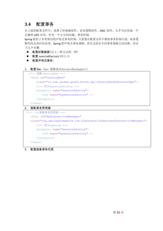 3.4    配置事务
在上面的配置文件中，部署了控制器组件、业务逻辑组件、DAO 组件，几乎可以形成一个
完整的 J2EE 应用。但有一个小小的问题：事务控制。
Spring 提供了非常简洁的声明式事务控制，只需要在配置文件中增加事务控制片段，业务逻
辑代码无须任何改变。Spring 的声明式事务逻辑，甚至支持在不同事务策略之间切换。有以
下几个步骤:
  配置好数据源(以上三种方式的一种)
  配置 sessionFactory(同 3.3)
  配置声明式事务:

1. 配置 Dao (dao 要继承 HibernateDaoSupport)
  <!-- 装配catelogDao -->
   <bean id="catelogDao"
       class="cn.com.jacken.prefo.books.dao.CatelogDaoHibernateImpl">
       <!-- 传入sessionFactory -->
       <property name="sessionFactory">
             <ref bean="mySessionFactory" />
       </property>
   </bean>
2. 装配事务管理器
<!-- (3)装配事务管理器 -->
   <bean id="myTransactionManager"
   class="org.springframework.orm.hibernate3.HibernateTransactionManager">
       <!-- 传入session -->
       <property name="sessionFactory">
             <ref bean="mySessionFactory" />
       </property>
   </bean>

3. 配置抽象事务代理




                                                     第 15 页
 