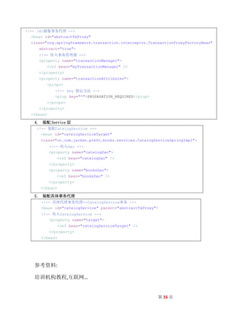 <!-- (4)抽象事务代理 -->
   <bean id="abstractTxProxy"
  class="org.springframework.transaction.interceptor.TransactionProxyFactoryBean"
      abstract="true">
      <!-- 传入事务管理器 -->
      <property name="transactionManager">
            <ref bean="myTransactionManager" />
      </property>
      <property name="transactionAttributes">
            <props>
               <!-- key 指定方法 -->
               <prop key="*">PROPAGATION_REQUIRED</prop>
            </props>
      </property>
  </bean>

    4. 装配 Service 层
     <!-- 装配CatelogService -->
       <bean id="catelogServiceTarget"
      class="cn.com.jacken.prefo.books.services.CatelogServiceSpringImpl">
            <!-- 传入dao -->
            <property name="catelogDao">
                <ref bean="catelogDao" />
            </property>
            <property name="booksDao">
                <ref bean="booksDao" />
            </property>
      </bean>

    5. 装配具体事务代理
       <!-- 具体代理事务代理--CatelogService事务 -->
       <bean id="catelogService" parent="abstractTxProxy">
       <!-- 传入CatelogService -->
           <property name="target">
                 <ref bean="catelogServiceTarget" />
            </property>
       </bean>




    参考资料:

    培训机构教程,互联网…


                                                           第 16 页
 