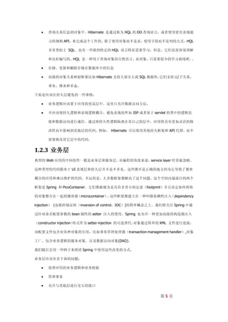    查询关系信息到对象中。Hibernate 是通过称为 HQL 的 OO 查询语言，或者使用更有表现能

      力的规则 API，来完成这个工作的。除了使用对象而不是表，使用字段而不是列的方式，HQL

      非常类似于 SQL。也有一些新的特定的 HQL 语言特征需要学习；但是，它们是很容易理解

      和良好编写的。HQL 是一种用于查询对象的自然语言，而对象，只需要很少的学习曲线吧。.

     存储、更新和删除存储在数据库中的信息

     高级的对象关系映射框架比如 Hibernate 支持大部分主流 SQL 数据库，
                                             它们支持父/子关系，

      事务，继承和多态。

下面是应该在持久层避免的一些事情：

     业务逻辑应该置于应用的更高层中。这里只允许数据访问方法。

     不应该使持久逻辑和表现逻辑耦合。避免表现组件如 JSP 或者基于 servlet 的类中的逻辑直

      接和数据访问进行通信。通过将持久性逻辑隔离在其自己的层中，应用将具有更加灵活的修

      改性而不影响到其他层的代码。例如， Hibernate 可以使用其他持久框架和 API 代替，而不

      需要修改其它层中的代码。


1.2.3 业务层
典型的 Web 应用的中间组件一般是业务层和服务层。从编程的角度来说，service layer 经常被忽略。

这种类型的代码散布于 UI 表现层和持久层并不是不多见。这些都不是正确的地方因为它导致了紧密

耦合的应用和难以维护的代码。幸运的是，大多数框架都解决了这个问题。这个空间内最流行的两个

框架是 Spring 和 PicoContainer。它们都被视为是具有非常小的足迹（footprint）并且决定如何将你

的对象整合在一起的微容器（microcontainer） 这些框架都建立在一种叫做依赖性注入
                            。                 （dependency

injection） (也称控制反转（inversion of control：IOC）)的简单概念之上。我们将关注 Spring 中通

过针对命名配置参数的 bean 属性的 setter 注入的使用。Spring 也允许一种更加高级的构造器注入

（constructor injection）
                      形式作为 setter injection 的可选替代。
                                                 对象通过简单的 XML 文件进行连接，

该配置文件包含对各种对象的引用，比如事务管理处理器（transaction management handler）,对象

工厂，包含业务逻辑的服务对象，以及数据访问对象(DAO)。

我们随后会用一些例子来澄清 Spring 中使用这些改变的方式。

业务层应该负责下面的问题：

     处理应用的业务逻辑和业务校验

     管理事务

     允许与其他层进行交互的接口

                                                      第5页
 