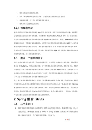    管理业务级对象之间的依赖性

        加入了表现和持久层之间的灵活性，以便它们不需要彼此进行直接通信

        从表现层暴露上下文给业务层以获得业务服务

        管理从业务层到表现层的实现


1.2.4 领域模型层
最后，因为我们要解决实际的问题的 web 应用，我们需要一套在不同的层间移动的对象。领域模型

层包含的是表达实际业务对象的对象，比如 Order, OrderLineItem, Product 等等。这一层允许能让

开发者不再构建和维护不必要的数据传输对象 DTO 来匹配其领域对象。例如， Hibernate 允许你读

取数据库信息到一个领域对象的对象图中，以便你可以在离线的情况下将其表现在 UI 层中。这些对

象可以被更新并跨过表现层发送回去，然后进行数据库更新。另外，你不再需要将对象转变成 DTO，

因为它们在不同的层间移动时可能会丢失事务。这种模型允许 Java 开发者能够以 OO 风格的方式很

自然的处理对象，而不用编写额外的代码。


1.3       整合一个简单的例子
到此，应该对各种层次和组件有一个高层的理解了罢。可以开始一些实践了。再次说明。我们的例子

整合了 Struts, Spring, 和 Hibernate 框架。每个框架都包含大量的内容细节，我们不会多述。我们的

目的使用一个例子向你说明如何将它们整合在一起构建一个优雅的 Web 应用架构。实例将演示一个

请求是如何得到各层的服务的。此应用的用户可以将一个订单保存在数据库中并且察看数据中的已有

订单。进一步的增强允许将用户更新和删除现有订单。

首先，我们将常见我们的领域对象，因为它们是要和各层沟通的。这些对象将允许我们能够定义那些

对象需要持久化，那些业务逻辑需要提供，以及应该设计那些表现接口。接下来，我们将使用 Hibernate

来为领域对象配置持久层和定义对象关系映射。然后，我们将定义和配置我们的业务层。在完成这些

组件后，我们将讨论如何使用 Spring 将这些层关联起来。最后，我们将提供一个表现层，它知道如

何与业务服务层通信以及如何处理来自于其他层的例外。


2 Spring 整合 Struts
3.1       三个小窍门
        接下来的每种整合技术（或者窍门）都有自己的优点和特点。我偏爱其中的一种，但

         是我知道这三种都能够加深您对 Struts 和 Spring 的理解。在处理各种不同情况的时

         候，这将给您提供一个广阔的选择范围。方法如下：

                                                第6页
 