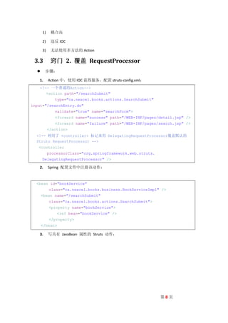 1)    耦合高

      2)    违反 IOC

      3)    无法使用多方法的 Action

 3.3        窍门 2. 覆盖 RequestProcessor
       步骤：

   1.      Action 中，使用 IOC 获得服务，配置 struts-config.xml：
   <!-- 一个普通的Action-->
      <action path="/searchSubmit"
              type="ca.nexcel.books.actions.SearchSubmit"
input="/searchEntry.do"
              validate="true" name="searchForm">
              <forward name="success" path="/WEB-INF/pages/detail.jsp" />
              <forward name="failure" path="/WEB-INF/pages/search.jsp" />
           </action>
  <!-- 利用了 <controller> 标记来用 DelegatingRequestProcessor覆盖默认的
  Struts RequestProcessor -->
   <controller
           processorClass="org.springframework.web.struts.
      DelegatingRequestProcessor" />

   2.      Spring 配置文件中注册该动作：


  <bean id="bookService"
           class="ca.nexcel.books.business.BookServiceImpl" />
      <bean name="/searchSubmit"
           class="ca.nexcel.books.actions.SearchSubmit">
           <property name="bookService">
                <ref bean="bookService" />
           </property>
      </bean>

   3.      写具有 JavaBean 属性的 Struts 动作：




                                                             第8页
 