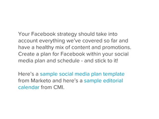 Your Facebook strategy should take into
account everything we’ve covered so far and
have a healthy mix of content and promotions.
Create a plan for Facebook within your social
media plan and schedule - and stick to it!

Here’s a sample social media plan template
from Marketo and here’s a sample editorial
calendar from CMI.
 