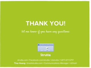 THANK YOU!
       let me know if you have any questions




                        STRUTTA
   strutta.com | Facebook.com/strutta | @strutta | 1.877.477.5717
Tina Hoang | tina@strutta.com | Communications Manager | @t1nah
 