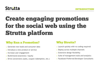 INTRODUCTION



Create engaging promotions
for the social web using the
Strutta platform
Why Run a Promotion?                                   Why Strutta?
• Generate new leads and consumer data                 • Launch quickly with no coding required
• Introduce a new product or service                   • Deploy across multiple channels
• Increase user engagement                             • Extensive design flexibility
• Build brand awareness / equity                       • Suite of management tools and analytics
• Drive conversions (sales, coupon redemption, etc.)   • Facebook Preferred Developer Consultants
 