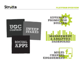 PLATFORM OVERVIEW




                     ADVANCED
                    PROMOTION
                       BUILDER
UGEST
CONT
     C   SWEEP
         STAKES
                     MANAGEMENT 
                     & ANALYTICS 
  SOCIAL              DASHBOARD
  APPS
                       MULTI-
                     CHANNEL
                  ENGAGEMENT
 