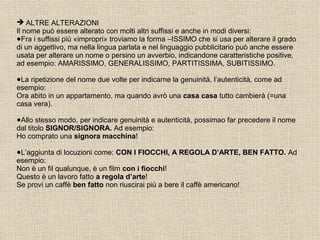  ALTRE ALTERAZIONI
Il nome può essere alterato con molti altri suffissi e anche in modi diversi:
●Fra i suffissi più «impropri» troviamo la forma –ISSIMO che si usa per alterare il grado
di un aggettivo, ma nella lingua parlata e nel linguaggio pubblicitario può anche essere
usata per alterare un nome o persino un avverbio, indicandone caratteristiche positive,
ad esempio: AMARISSIMO, GENERALISSIMO, PARTITISSIMA, SUBITISSIMO.
●La ripetizione del nome due volte per indicarne la genuinità, l’autenticità, come ad
esempio:
Ora abito in un appartamento, ma quando avrò una casa casa tutto cambierà (=una
casa vera).
●Allo stesso modo, per indicare genuinità e autenticità, possimao far precedere il nome
dal titolo SIGNOR/SIGNORA. Ad esempio:
Ho comprato una signora macchina!
●L’aggiunta di locuzioni come: CON I FIOCCHI, A REGOLA D’ARTE, BEN FATTO. Ad
esempio:
Non è un fil qualunque, è un film con i fiocchi!
Questo è un lavoro fatto a regola d’arte!
Se provi un caffè ben fatto non riuscirai più a bere il caffè americano!
 