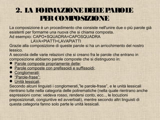 2. LA FORMAZIONEDELLEPAROLE
PERCOMPOSIZIONE
La composizione è un procedimento che consiste nell'unire due o più parole già
esistenti per formarne una nuova che si chiama composta.
Ad esempio: CAPO+SQUADRA=CAPOSQUADRA
LAVA+PIATTI=LAVAPIATTI
Grazie alla composizione di queste parole si ha un arricchimento del nostro
lessico.
A seconda delle varie relazioni che si creano fra le parole che entrano in
composizione abbiamo parole composte che si distinguono in:
 Parole composte propriamente dette;
 Parole composte con prefissoidi e suffissoidi;
 Conglomerati;
 “Parole-frase”;
 Unità lessicali.
Secondo alcuni linguisti i conglomerati,”le parole-frase”, e le unità lessicali
rientrano tutte nella categoria delle polirematiche (nella quale rientrano anche
espressioni come: vedeva rosso, rendersi conto, ecc.., le locuzioni
preposizionali, congiuntive ed avverbiali), mentre secondo altri linguisti di
questa categoria fanno solo parte le unità lessicali.
 