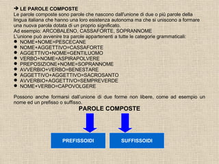  LE PAROLE COMPOSTE
Le parole composte sono parole che nascono dall'unione di due o più parole della
lingua italiana che hanno una loro esistenza autonoma ma che si uniscono a formare
una nuova parola dotata di un proprio significato.
Ad esempio: ARCOBALENO, CASSAFORTE, SOPRANNOME
L'unione può avvenire tra parole appartenenti a tutte le categorie grammaticali:
 NOME+NOME=PESCECANE
 NOME+AGGETTIVO=CASSAFORTE
 AGGETTIVO+NOME=GENTILUOMO
 VERBO+NOME=ASPIRAPOLVERE
 PREPOSIZIONE+NOME=SOPRANNOME
 AVVERBIO+VERBO=BENESTARE
 AGGETTIVO+AGGETTIVO=SACROSANTO
 AVVERBIO+AGGETTIVO=SEMPREVERDE
 NOME+VERBO=CAPOVOLGERE
Possono anche formarsi dall’unione di due forme non libere, come ad esempio un
nome ed un prefisso o suffisso.
PAROLE COMPOSTE
PREFISSOIDI SUFFISSOIDI
 