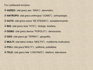 Tra i prefissoidi troviamo:
 AEREO- (dal greco aec “ARIA”) : aerometro;
 ANTROPO- (dal greco anthropos “UOMO”) : antropologia;
 AUTO- (dal greco autos “SE STESSO”) : autoabbronzante;
 BIO- (dal greco bios “VITA”) : biologo, biosfera;
 DEMO- (dal greco demos “POPOLO”) : democrazia;
 GEO- (dal greco ge “TERRA”) : geografia;
 MULTI- (dal latino multus “MOLTO”) : multiforme multicolore;
 POLI- (dal greco”MOLTI”) : polifonia, polisillaba;
 TELE- (dal greco tele “LONTANO”) : telefono, televisione.
 