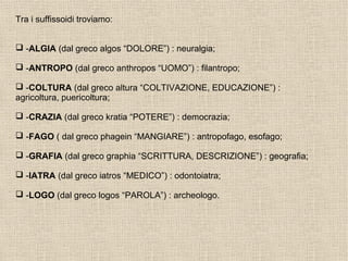 Tra i suffissoidi troviamo:
 -ALGIA (dal greco algos “DOLORE”) : neuralgia;
 -ANTROPO (dal greco anthropos “UOMO”) : filantropo;
 -COLTURA (dal greco altura “COLTIVAZIONE, EDUCAZIONE”) :
agricoltura, puericoltura;
 -CRAZIA (dal greco kratia “POTERE”) : democrazia;
 -FAGO ( dal greco phagein “MANGIARE”) : antropofago, esofago;
 -GRAFIA (dal greco graphia “SCRITTURA, DESCRIZIONE”) : geografia;
 -IATRA (dal greco iatros “MEDICO”) : odontoiatra;
 -LOGO (dal greco logos “PAROLA”) : archeologo.
 