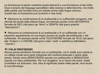 La formazione di parole mediante questi elementi è una formazione di tipo dotto.
Essa è propria dei linguaggi specialistici della scienza e delle tecniche, ma molte
delle parole così formate sono poi entrate anche nella lingua comune.
Questo tipo di formazione può avvenire in due modi:
 Attraverso la combinazione di un prefissoide e un suffissoide omogenei, cioè
derivati da parole della stessa lingua. Ad esempio parole come GEOGRAFIA
formata da GEO (dal greco ge “terra”) e GRAFIA (dal greco graphia
“descrizione”).
 Attraverso la combinazione di un prefissoide o di un suffissoide con un
elemento appartenente ad una lingua diversa da quella del prefissoide o del
suffissoide. Ad esempio parole come TELEVISIONE formata da TELE (dal greco
tele “lontano”) e VISIONE (dal greco video “vedo” o addirittura dall'italiano
“visione”).
 I FALSI PREFISSOIDI
Alcune parole sembrano formate con un prefissoide, ma in realtà sono parole le
cui sillabe iniziali sono parte integrante del morfema lessicale o radice della
parola. Parole come DEMOCRAZIA (parola con prefissoide) e DEMAGOGIA
(parola con falso prefissoide). Per non sbagliare, se si hanno dei dubbi, basta
controllare sul dizionario, che, oltre al significato esatto della parola, reca anche
la sua etimologia.
 