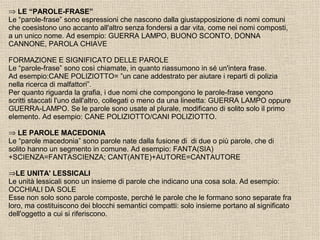 ⇒ LE “PAROLE-FRASE”
Le “parole-frase” sono espressioni che nascono dalla giustapposizione di nomi comuni
che coesistono uno accanto all'altro senza fondersi a dar vita, come nei nomi composti,
a un unico nome. Ad esempio: GUERRA LAMPO, BUONO SCONTO, DONNA
CANNONE, PAROLA CHIAVE
FORMAZIONE E SIGNIFICATO DELLE PAROLE
Le “parole-frase” sono così chiamate, in quanto riassumono in sé un'intera frase.
Ad esempio:CANE POLIZIOTTO= ”un cane addestrato per aiutare i reparti di polizia
nella ricerca di malfattori”.
Per quanto riguarda la grafia, i due nomi che compongono le parole-frase vengono
scritti staccati l'uno dall'altro, collegati o meno da una lineetta: GUERRA LAMPO oppure
GUERRA-LAMPO. Se le parole sono usate al plurale, modificano di solito solo il primo
elemento. Ad esempio: CANE POLIZIOTTO/CANI POLIZIOTTO.
⇒ LE PAROLE MACEDONIA
Le “parole macedonia” sono parole nate dalla fusione di di due o più parole, che di
solito hanno un segmento in comune. Ad esempio: FANTA(SIA)
+SCIENZA=FANTASCIENZA; CANT(ANTE)+AUTORE=CANTAUTORE
⇒LE UNITA' LESSICALI
Le unità lessicali sono un insieme di parole che indicano una cosa sola. Ad esempio:
OCCHIALI DA SOLE
Esse non solo sono parole composte, perché le parole che le formano sono separate fra
loro, ma costituiscono dei blocchi semantici compatti: solo insieme portano al significato
dell'oggetto a cui si riferiscono.
 