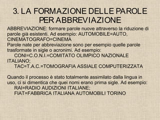 3. LA FORMAZIONE DELLE PAROLE
PER ABBREVIAZIONE
ABBREVIAZIONE: formare parole nuove attraverso la riduzione di
parole già esistenti. Ad esempio: AUTOMOBILE=AUTO,
CINEMATOGRAFO=CINEMA
Parole nate per abbreviazione sono per esempio quelle parole
trasformate in sigle o acronimi. Ad esempio:
CONI=C.O.N.I.=COMITATO OLIMPICO NAZIONALE
ITALIANO;
TAC=T.A.C.=TOMOGRAFIA ASSIALE COMPUTERIZZATA
Quando il processo è stato totalmente assimilato dalla lingua in
uso, ci si dimentica che quei nomi erano prima sigle. Ad esempio:
RAI=RADIO AUDIZIONI ITALIANE;
FIAT=FABBRICA ITALIANA AUTOMOBILI TORINO
 