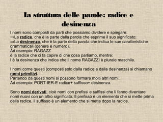 La struttura delle parole: radice e
desinenza
I nomi sono composti da parti che possiamo dividere e spiegare:
⇒La radice, che è la parte della parola che esprime il suo significato;
⇒La desinenza, che è la parte della parola che indica le sue caratteristiche
grammaticali (genere e numero).
Ad esempio: RAGAZZ
è la radice che ci fa capire di che cosa parliamo, mentre:
I è la desinenza che indica che il nome RAGAZZI è plurale maschile.
I nomi come questi (composti solo dalla radice e dalla desinenza) si chiamano
nomi primitivi.
Partendo da questi nomi si possono formare molti altri nomi.
Ad esempio: PORT-IER-E radice+ suffisso+ desinenza.
Sono nomi derivati, cioè nomi con prefissi e suffissi che li fanno diventare
nomi nuovi con un altro significato. Il prefisso è un elemento che si mette prima
della radice, il suffisso è un elemento che si mette dopo la radice.
 